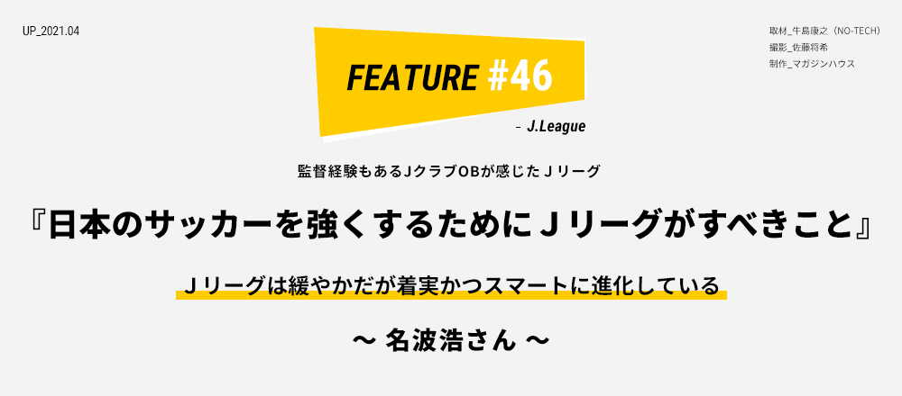 監督経験もあるＪクラブOBが感じたＪリーグ 『日本のサッカーを強くするためにＪリーグがすべきこと』Ｊリーグは緩やかだが着実かつスマートに進化している ～ 名波浩さん ～ 取材_牛島康之（NO-TECH）撮影_佐藤将希 制作_マガジンハウス