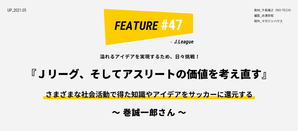 溢れるアイデアを実現するため、日々挑戦！ 『Ｊリーグ、そしてアスリートの価値を考え直す』 さまざまな社会活動で得たアイデアをサッカーに還元する ～ 巻誠一郎さん ～ 取材_牛島康之（NO-TECH） 撮影_赤澤昂宥 制作_マガジンハウス