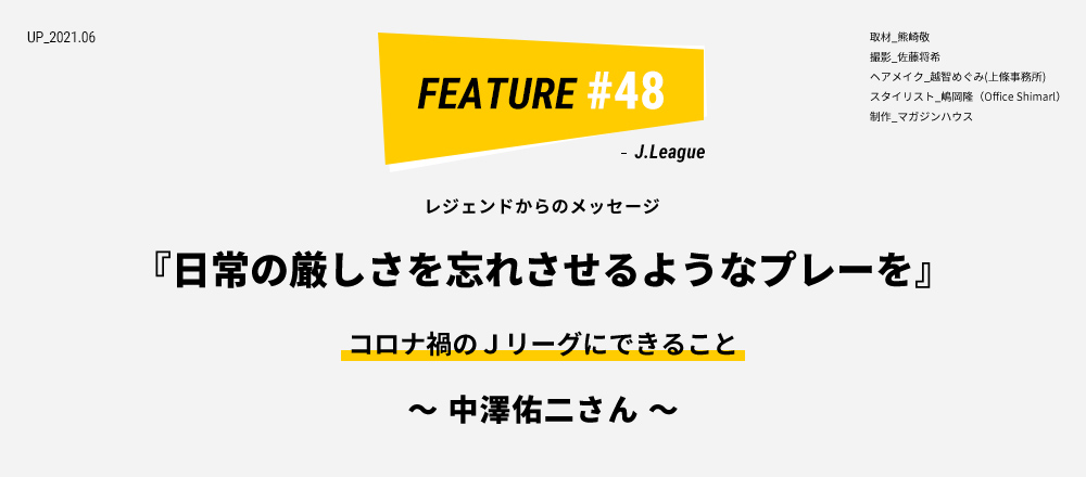 レジェンドからのメッセージ 『日常の厳しさを忘れさせるようなプレーを』 コロナ禍のＪリーグにできること ～ 中澤佑二さん ～ 取材_熊崎敬 撮影_佐藤将希 ヘアメイク_越智めぐみ(上條事務所) スタイリスト_嶋岡隆（Office Shimarl） 制作_マガジンハウス