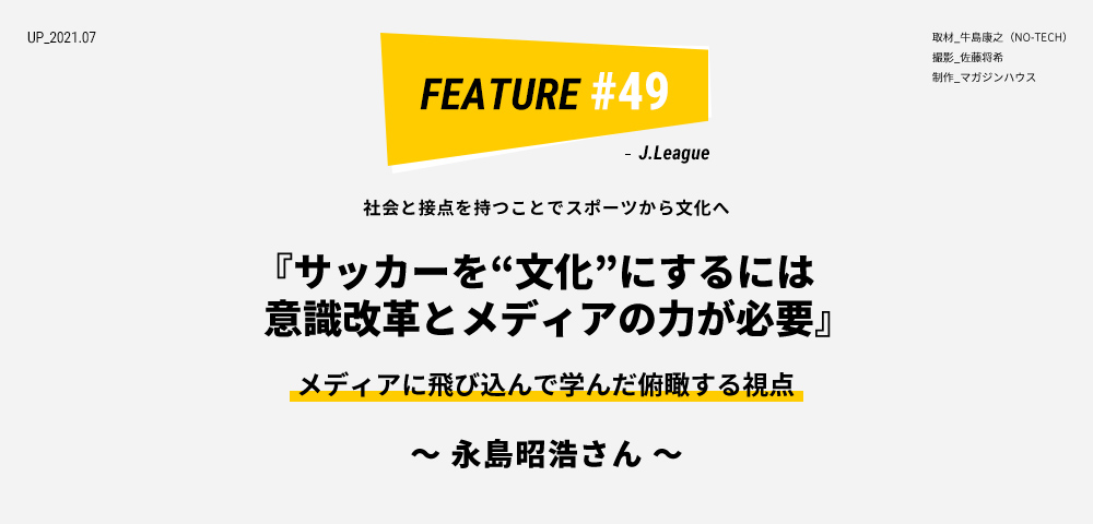 社会と接点を持つことでスポーツから文化へ 『サッカーを“文化”にするには』 メディアに飛び込んで学んだ俯瞰する視点  ～ 永島昭浩さん ～ 取材_牛島康之（NO-TECH） 撮影_佐藤将希 制作_マガジンハウス