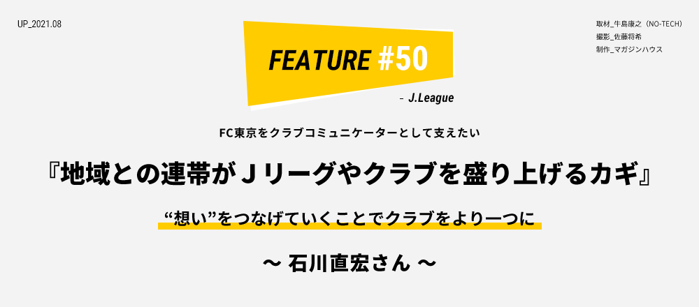 FC東京をクラブコミュニケーターとして支えたい 『地域との連帯がＪリーグやクラブを盛り上げるカギ “想い”をつなげていくことでクラブをより一つに  ～ 石川直宏さん ～ 取材_牛島康之（NO-TECH） 撮影_佐藤将希 制作_マガジンハウス