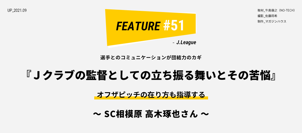 選手とのコミュニケーションが団結力のカギ 『Ｊクラブの監督としての立ち振る舞いとその苦悩』 オフザピッチの在り方も指導する ～ SC相模原 高木琢也さん ～ 取材_牛島康之（NO-TECH） 撮影_佐藤将希 制作_マガジンハウス