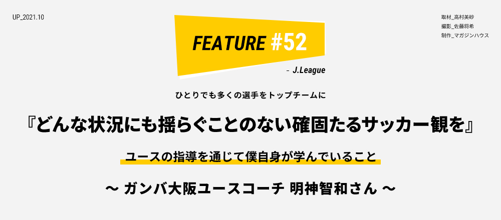 一人でも多くの選手をトップチームに 『どんな状況にも揺らぐことのない確固たるサッカー観を』 ユースの指導を通じて僕自身が学んでいること ～ ガンバ大阪ユースコーチ 明神智和さん ～ 取材_高村美砂 撮影_佐藤将希 制作_マガジンハウス