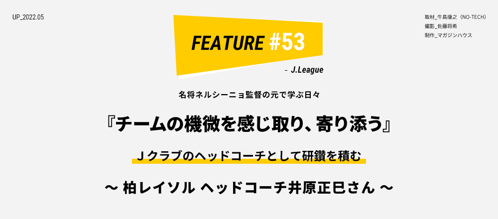 名将ネルシーニョ監督の元で学ぶ日々  『チームの機微を感じ取り、寄り添う』 Ｊクラブのヘッドコーチとして研鑽を積む ～ 柏レイソル ヘッドコーチ井原正巳さん ～ 取材_牛島康之（NO-TECH）撮影_佐藤将希 制作_マガジンハウス