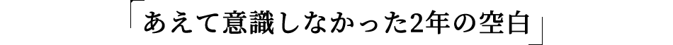 あえて意識しなかった2年の空白