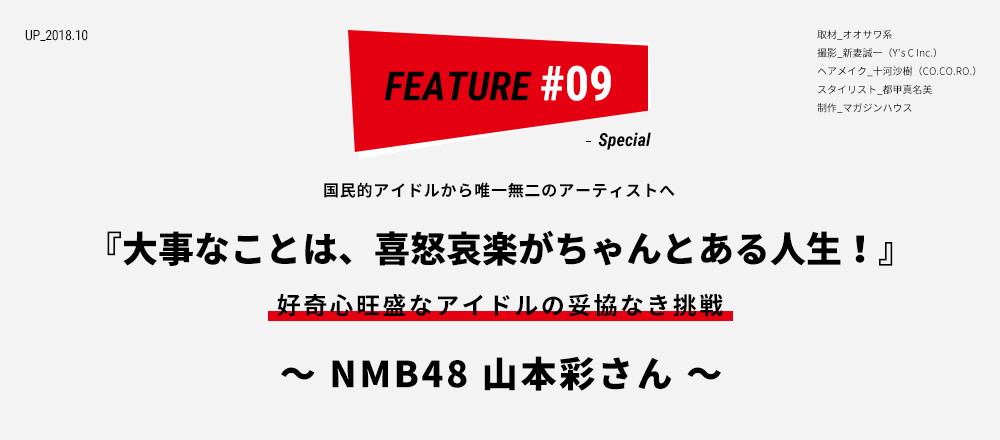 国民的アイドルから唯一無二のアーティストへ 『大事なことは、喜怒哀楽がちゃんとある人生！』好奇心旺盛なアイドルの妥協なき挑戦 〜 NMB48 山本彩さん 〜 取材_オオサワ系 ／ 撮影_新妻誠一（Y’s C Inc.） ／ ヘアメイク_十河沙樹（CO.CO.RO.） スタイリスト_都甲真名美 ／ 制作_マガジンハウス