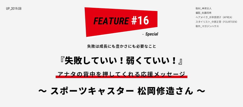 失敗は成長にも豊かさにも必要なこと 『失敗していい！弱くていい！』 アナタの背中を押してくれる応援メッセージ ～ スポーツキャスター 松岡修造さん ～ 取材_神津文人 撮影_佐藤将希 ヘアメイク_井草真理子（APREA） スタイリスト_中原正登（FOURTEEN）  制作_マガジンハウススタイリスト_中原正登（FOURTEEN）  制作_マガジンハウス