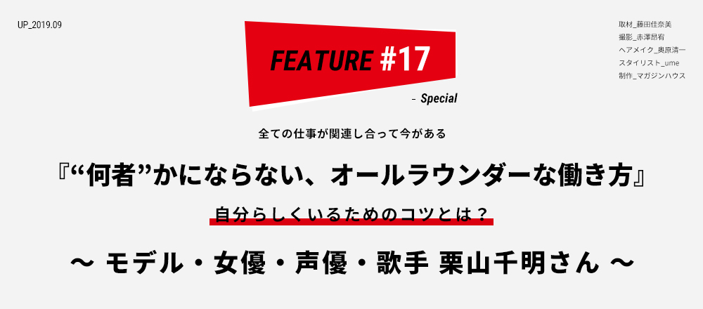 全ての仕事が関連し合って今がある 『“何者”かにならない、オールラウンダーな働き方』 自分らしくいるためのコツとは？ ～ モデル・女優・声優・歌手 栗山千明さん ～ 取材_藤田佳奈美 撮影_赤澤昂宥 ヘアメイク_奥原清一  スタイリスト_ume 制作_マガジンハウス