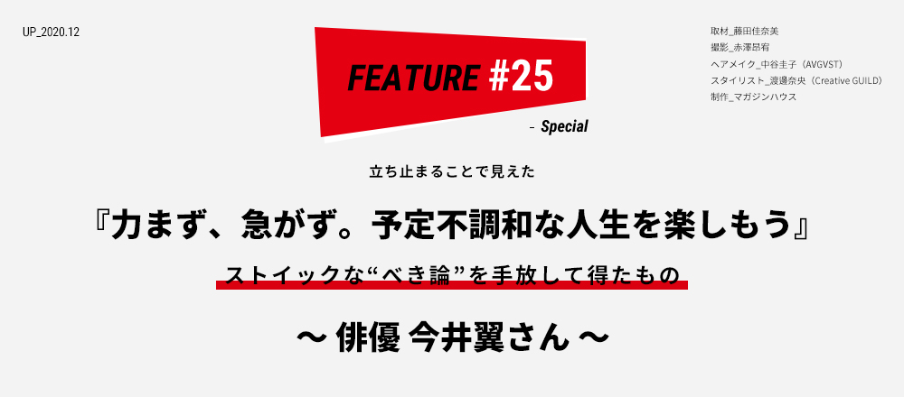 立ち止まることで見えた『力まず、急がず。予定不調和な人生を楽しもう』ストイックな“べき論”を手放して得たもの ～俳優 今井翼さん～ 取材_藤田佳奈美 撮影_赤澤昂宥 ヘアメイク_中谷圭子（AVGVST） スタイリスト_渡邊奈央（Creative GUILD） 制作_マガジンハウス