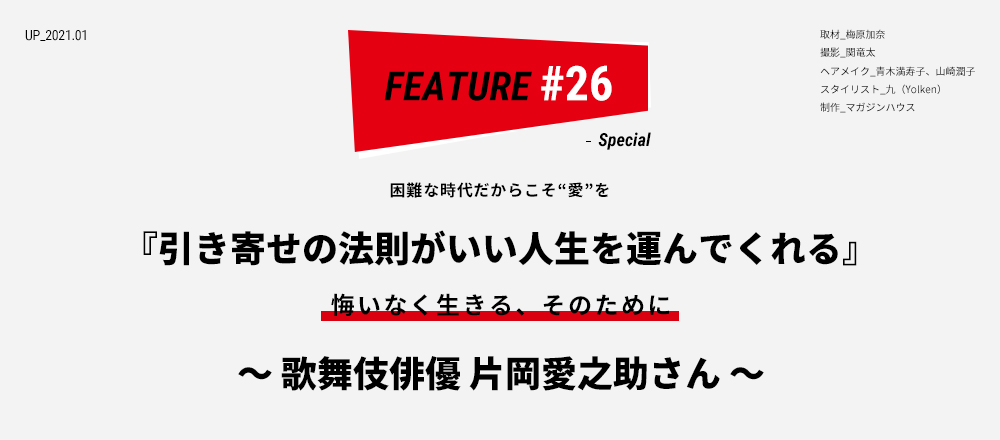 困難な時代だからこそ“愛”を 『引き寄せの法則がいい人生を運んでくれる』 悔いなく生きる、そのために ～ 歌舞伎俳優 片岡愛之助さん ～ 取材_梅原加奈 撮影_関竜太 ヘアメイク_青木満寿子、山崎潤子 スタイリスト_九（Yolken） 制作_マガジンハウス