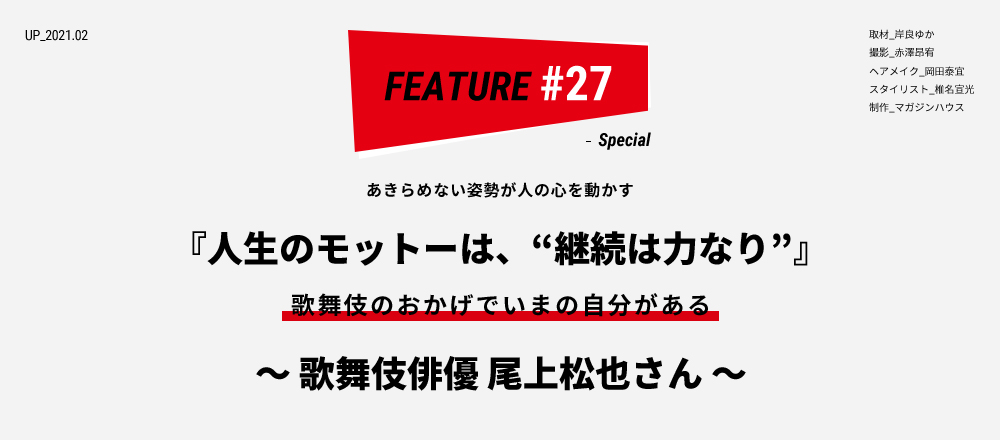 あきらめない姿勢が人の心を動かす 『人生のモットーは、“継続は力なり”』 歌舞伎のおかげでいまの自分がある ～ 歌舞伎俳優 尾上松也さん ～ 取材_岸良ゆか 撮影_赤澤昂宥 ヘアメイク_岡田泰宜 スタイリスト_椎名宣光 制作_マガジンハウス