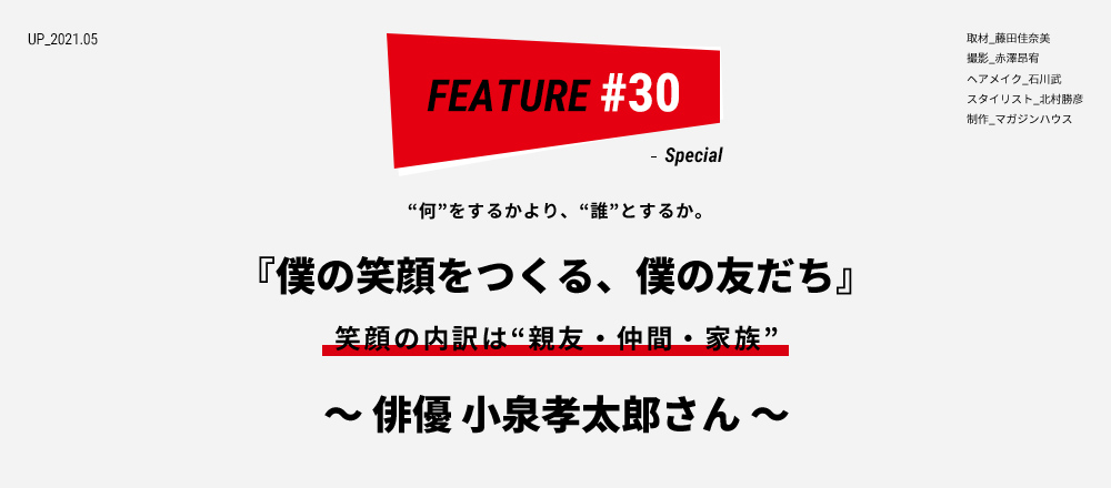 “何”をするかより、“誰”とするか。 『僕の笑顔をつくる、僕の友だち』 笑顔の内訳は“親友・仲間・家族” ～ 俳優 小泉孝太郎さん ～ 取材_藤田佳奈美 撮影_赤澤昂宥 ヘアメイク_石川武 スタイリスト_北村勝彦 制作_マガジンハウス