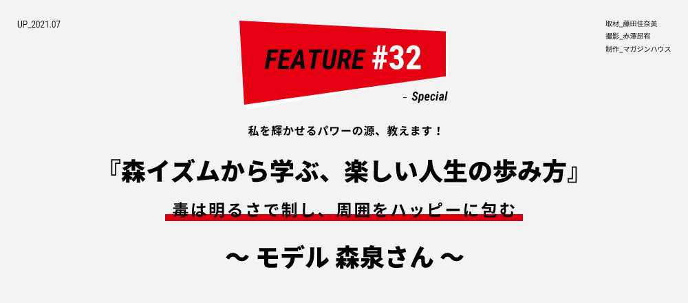 “私を輝かせるパワーの源、教えます！ 『森イズムから学ぶ、楽しい人生の歩み方』 毒は明るさで制し、周囲をハッピーに包む ～ モデル 森泉さん ～ 取材_藤田佳奈美 撮影_赤澤昂宥 制作_マガジンハウス