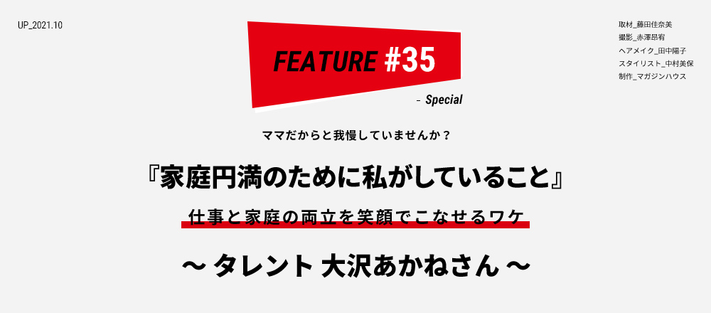 ママだからと我慢していませんか？ 『家庭円満のために私がしていること』 仕事と家庭の両立を笑顔でこなせるワケ 仕事と家庭の両立を笑顔でこなせるワケ ～ タレント 大沢あかねさん ～ 取材_藤田佳奈美 撮影_赤澤昂宥
ヘアメイク_田中陽子 スタイリスト_中村美保 制作_マガジンハウス