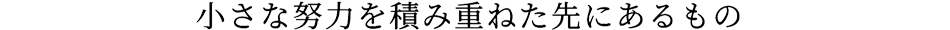 小さな努力を積み重ねた先にあるもの