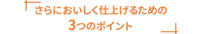 さらにおいしく仕上げるための3つのポイント