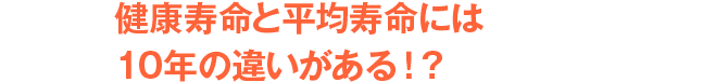 健康寿命と平均寿命には10年の違いがある！？