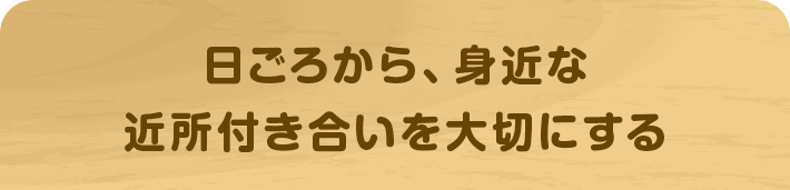 日ごろから、身近な近所付き合いを大切にする