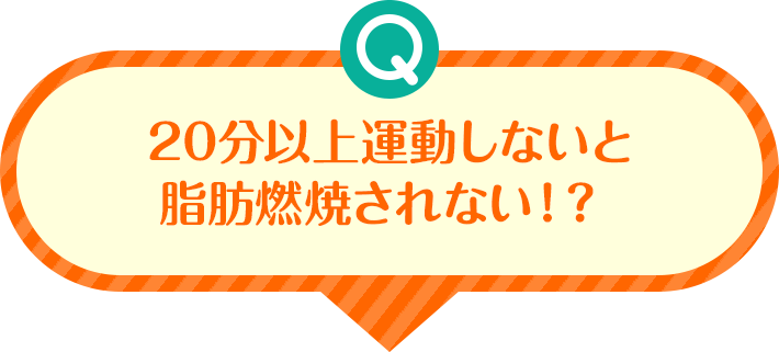 Q 20分以上運動しないと脂肪燃焼されない!?