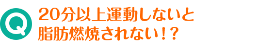 Q 20分以上運動しないと脂肪燃焼されない！？