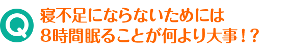Q 寝不足にならないためには8時間眠ることが何より大事！？