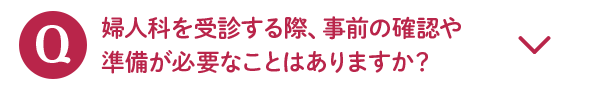 Q 婦人科を受診する際、事前の確認や準備が必要なことはありますか？