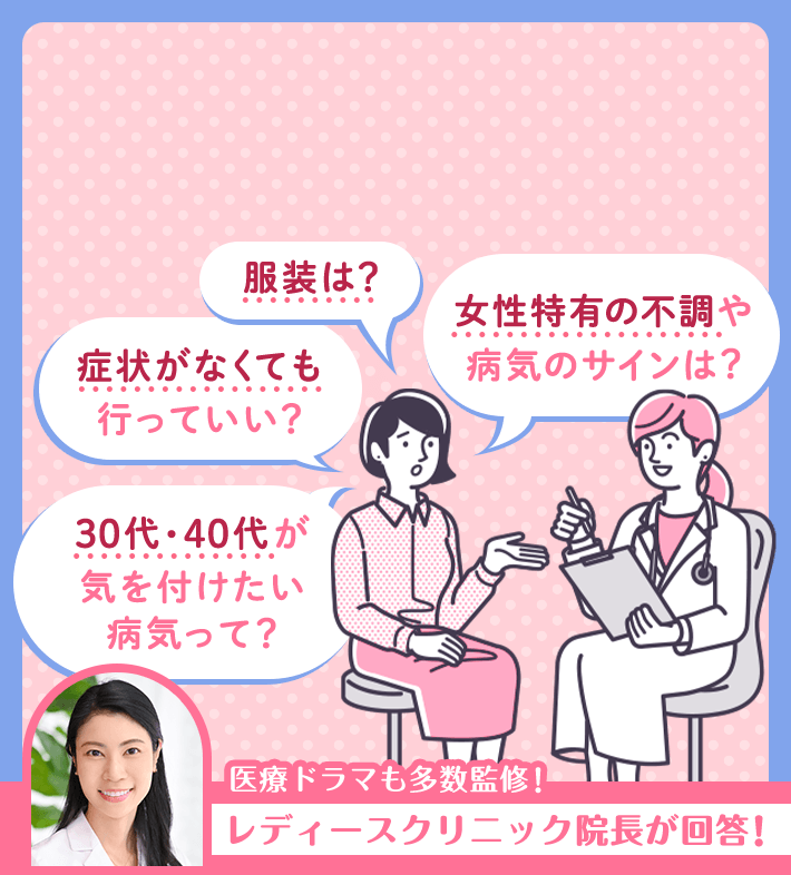 服装は？ 女性特有の不調や病気のサインは？ 症状がなくても行っていい？ 30代・40代が気を付けたい病気って？ 医療ドラマも多数監修！レディースクリニック院長が回答!