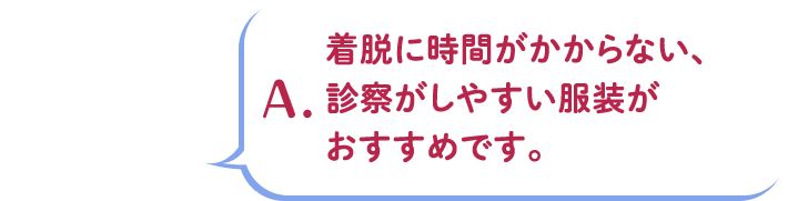 A.着脱に時間がかからない、診察がしやすい服装がおすすめです。