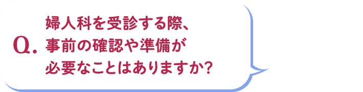 Q.婦人科を受診する際、事前の確認や準備が必要なことはありますか?