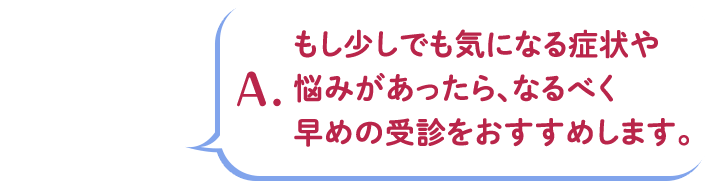A.もし少しでも気になる症状や悩みがあったら、なるべく早めの受診をおすすめします。