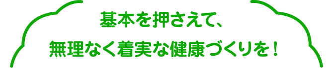 基本を押さえて、無理なく着実な健康づくりを！