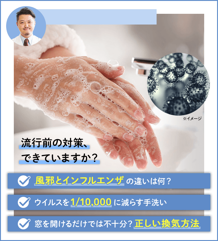 流行前の対策、できていますか？ 風邪とインフルエンザの違いは何？ ウイルスを1/10,000に減らす手洗い 窓を開けるだけでは不十分？正しい換気方法
