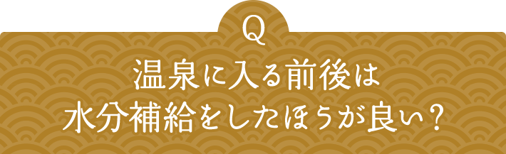 Q 温泉に入る前後は水分補給をしたほうが良い？