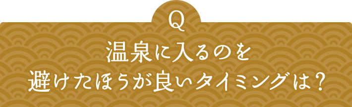 Q 温泉に入るのを避けたほうが良いタイミングは？