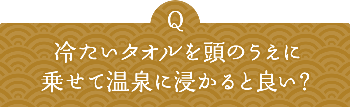 Q 冷たいタオルを頭のうえに乗せて温泉に浸かると良い？ 