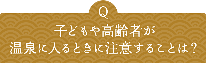 Q 子どもや高齢者が温泉に入るときに注意することは？