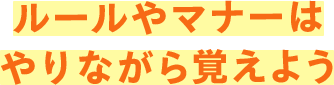 ルールやマナーはやりながら覚えよう