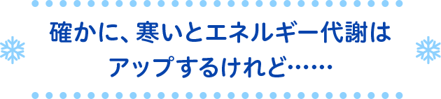 確かに、寒いとエネルギー代謝はアップするけれど……