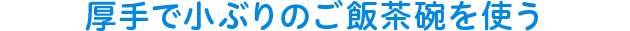 厚手で小ぶりのご飯茶碗を使う
