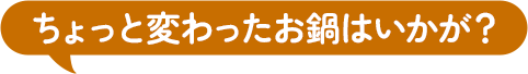 ちょっと変わったお鍋はいかが？