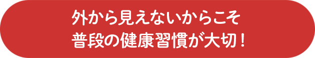 外から見えないからこそ普段の健康習慣が大切！
