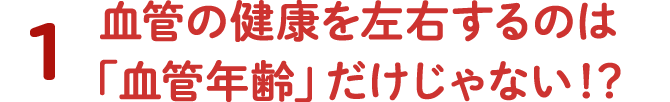 1 血管の健康を左右するのは「血管年齢」だけじゃない！？