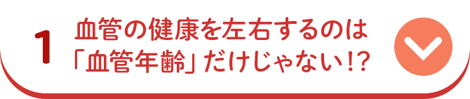 1 血管の健康を左右するのは「血管年齢」だけじゃない！？