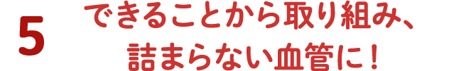 5 できることから取り組み、詰まらない血管に！