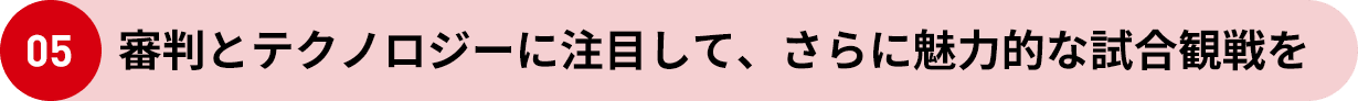 05 審判とテクノロジーに注目して、さらに魅力的な試合観戦を