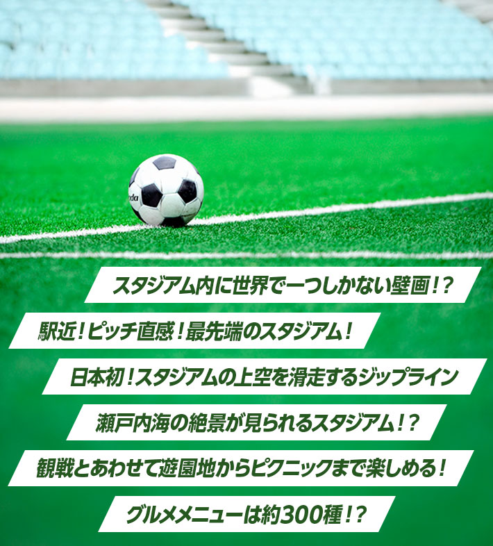 スタジアム内に世界で一つしかない壁画！？ 駅近！ピッチ直感！最先端のスタジアム！ 日本初！スタジアムの上空を滑走するジップライン 瀬戸内海の絶景が見られるスタジアム！？ 観戦とあわせて遊園地からピクニックまで楽しめる！ グルメメニューは約300種！？