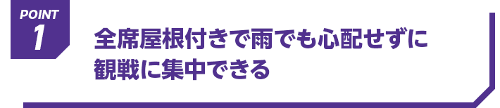 POINT1 全席屋根付きで雨でも心配せずに観戦に集中できる