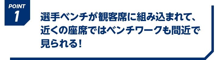 POINT1 選手ベンチが観客席に組み込まれて、近くの座席ではベンチワークも間近で見られる！