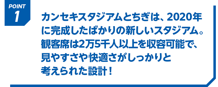 POINT1 カンセキスタジアムとちぎは、2020年に完成したばかりの新しいスタジアム。観客席は2万5千人以上を収容可能で、見やすさや快適さがしっかりと考えられた設計！