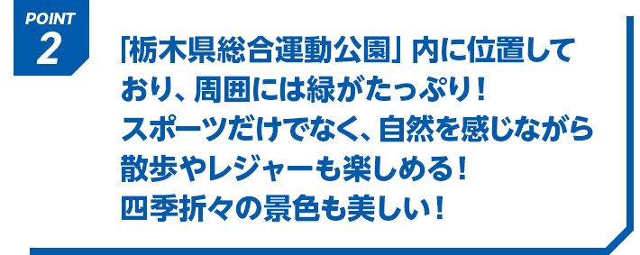 POINT2 「栃木県総合運動公園」内に位置しており、周囲には緑がたっぷり！スポーツだけでなく、自然を感じながら散歩やレジャーも楽しめる！四季折々の景色も美しい！